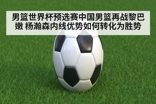 男篮世界杯预选赛中国男篮再战黎巴嫩 杨瀚森内线优势如何转化为胜势